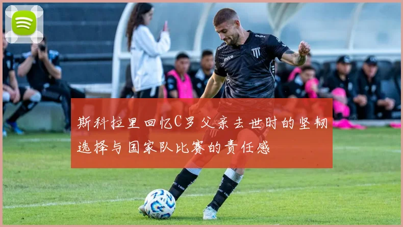 斯科拉里回忆C罗父亲去世时的坚韧选择与国家队比赛的责任感