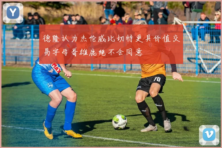 德隆认为杰伦威比切特更具价值交易字母哥雄鹿绝不会同意
