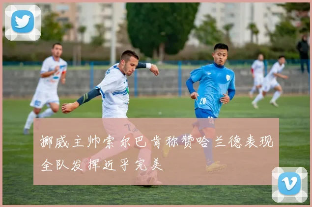 挪威主帅索尔巴肯称赞哈兰德表现全队发挥近乎完美