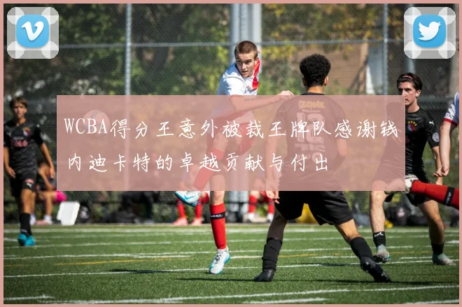WCBA得分王意外被裁王牌队感谢钱内迪卡特的卓越贡献与付出