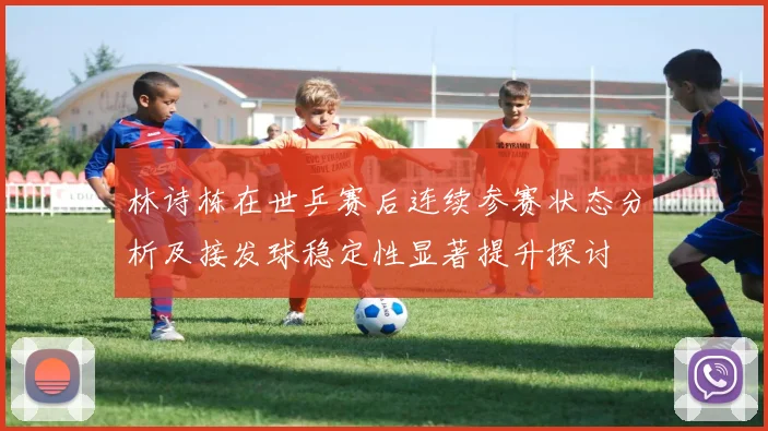 林诗栋在世乒赛后连续参赛状态分析及接发球稳定性显著提升探讨