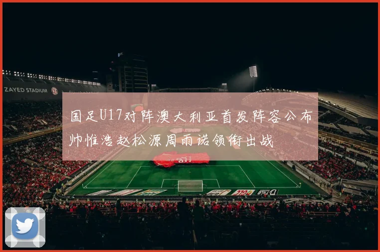 国足U17对阵澳大利亚首发阵容公布帅惟浩赵松源周雨诺领衔出战