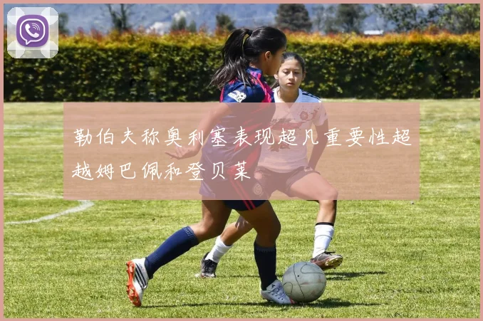 勒伯夫称奥利塞表现超凡重要性超越姆巴佩和登贝莱