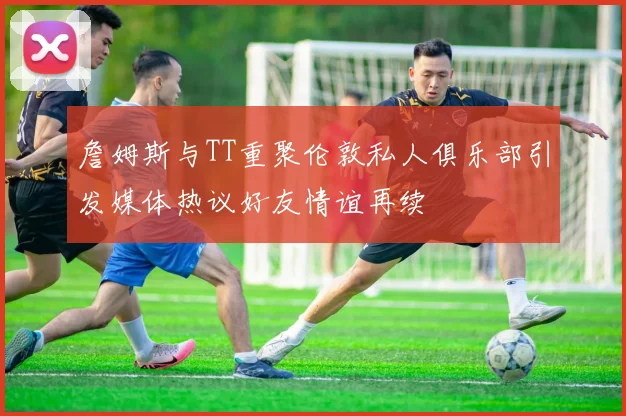 詹姆斯与TT重聚伦敦私人俱乐部引发媒体热议好友情谊再续