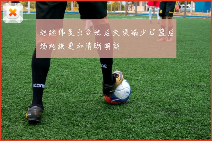 赵继伟复出合练后失误减少辽篮后场轮换更加清晰明朗