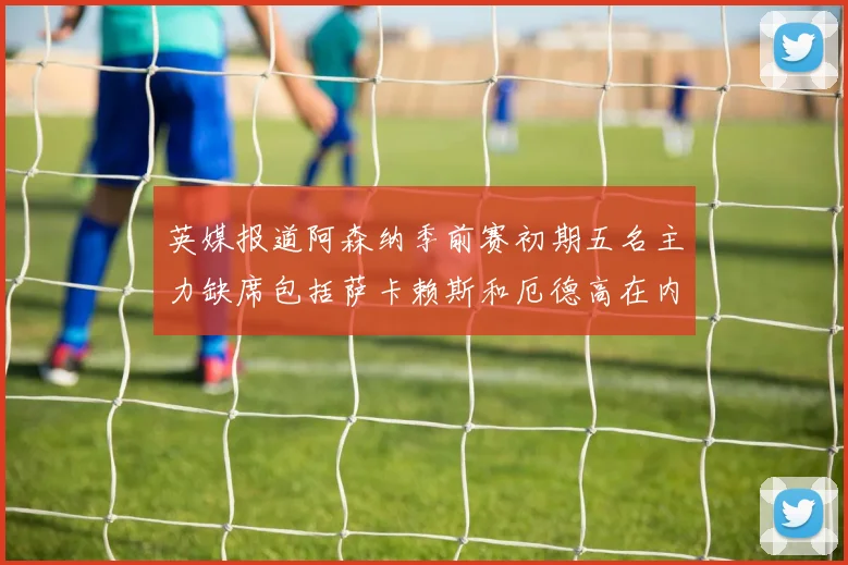 英媒报道阿森纳季前赛初期五名主力缺席包括萨卡赖斯和厄德高在内