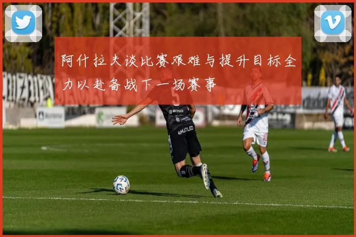 阿什拉夫谈比赛艰难与提升目标全力以赴备战下一场赛事