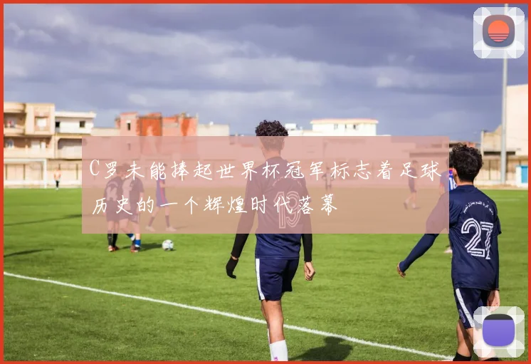 C罗未能捧起世界杯冠军标志着足球历史的一个辉煌时代落幕