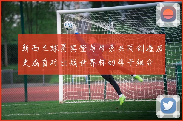 新西兰球员宾登与母亲共同创造历史成首对出战世界杯的母子组合