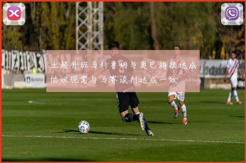 土超升班马科鲁姆与奥巴梅扬达成协议现需与马赛谈判达成一致