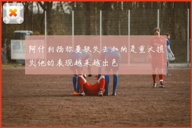 阿什利扬称曼联失去加纳是重大损失他的表现越来越出色