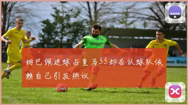 姆巴佩进球占皇马55却否认球队依赖自己引发热议