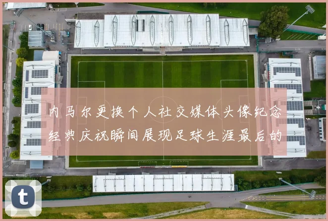 内马尔更换个人社交媒体头像纪念经典庆祝瞬间展现足球生涯最后的辉煌时刻