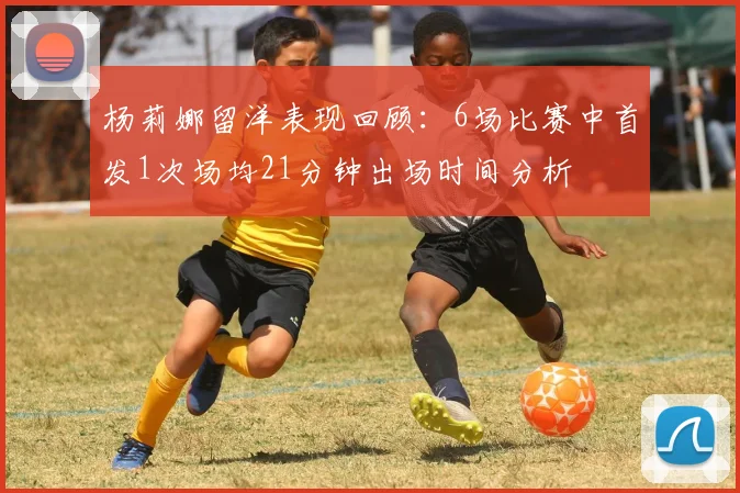 杨莉娜留洋表现回顾：6场比赛中首发1次场均21分钟出场时间分析