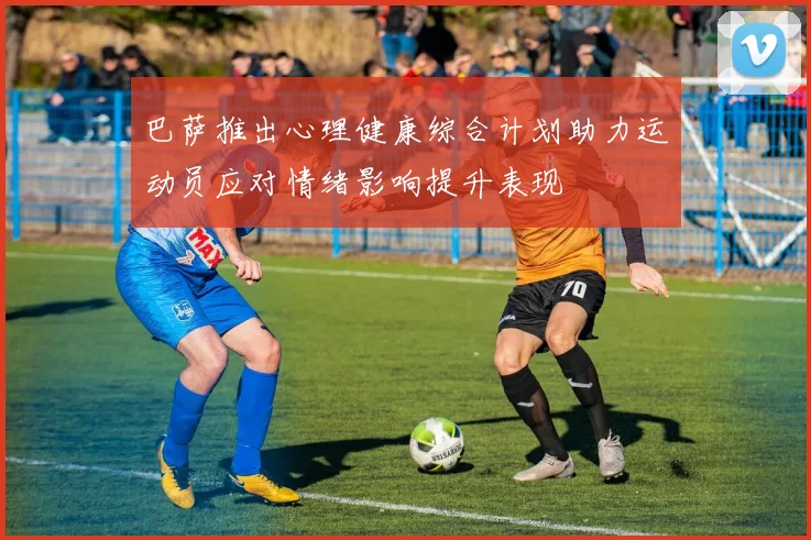 巴萨推出心理健康综合计划助力运动员应对情绪影响提升表现