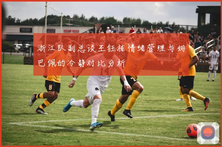 浙江队副总谈王钰栋情绪管理与姆巴佩的冷静对比分析