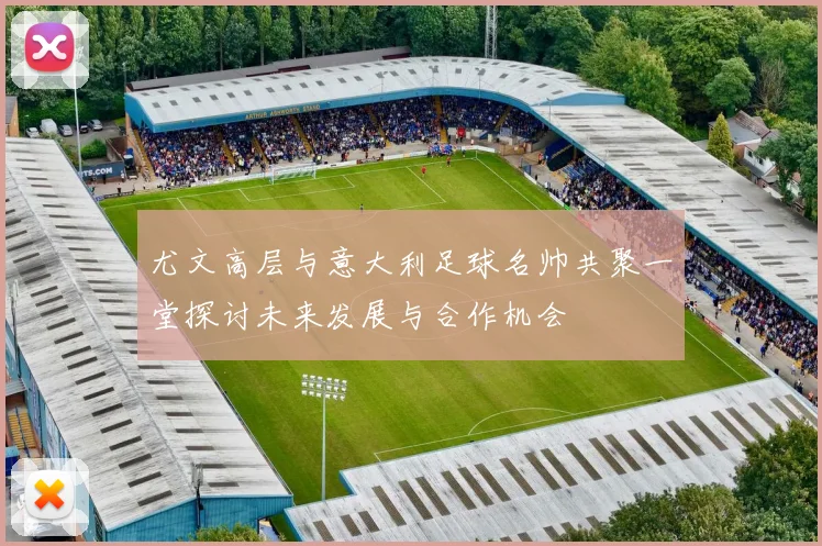 尤文高层与意大利足球名帅共聚一堂探讨未来发展与合作机会