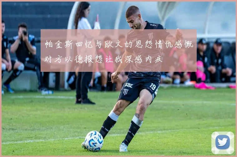 帕金斯回忆与欧文的恩怨情仇感慨对方以德报怨让我深感内疚