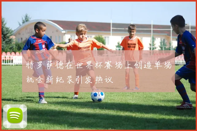 特罗萨德在世界杯赛场上创造单场机会新纪录引发热议