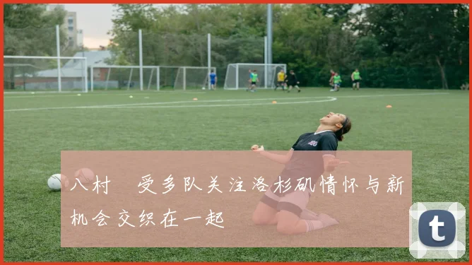 八村塁受多队关注洛杉矶情怀与新机会交织在一起