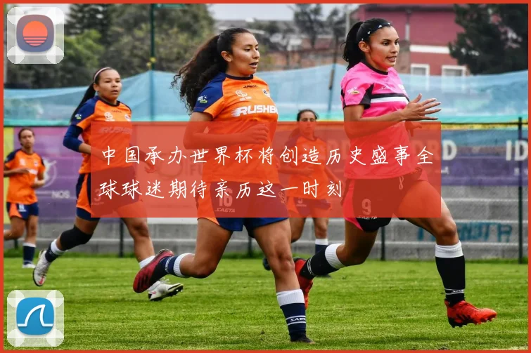 中国承办世界杯将创造历史盛事全球球迷期待亲历这一时刻