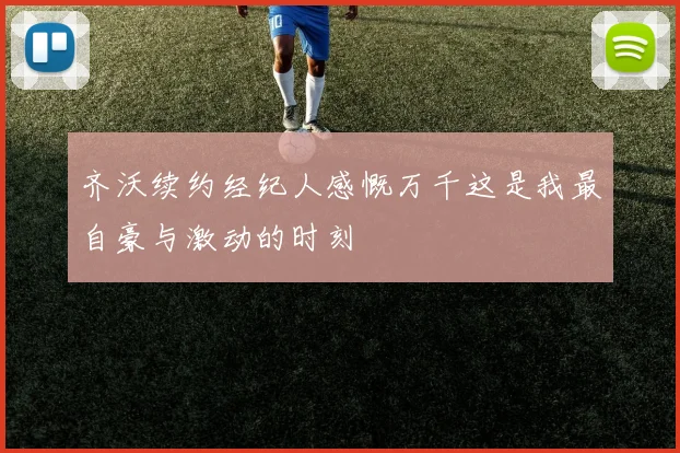 齐沃续约经纪人感慨万千这是我最自豪与激动的时刻