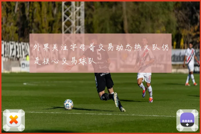 外界关注字母哥交易动态热火队仍是核心交易球队